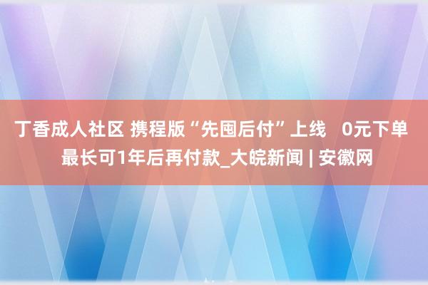 丁香成人社区 携程版“先囤后付”上线   0元下单  最长可1年后再付款_大皖新闻 | 安徽网