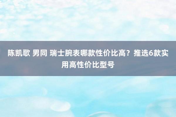 陈凯歌 男同 瑞士腕表哪款性价比高？推选6款实用高性价比型号