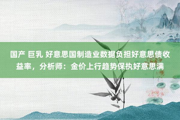 国产 巨乳 好意思国制造业数据负担好意思债收益率，分析师：金价上行趋势保执好意思满