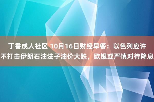 丁香成人社区 10月16日财经早餐：以色列应许不打击伊朗石油法子油价大跌，欧银或严慎对待降息