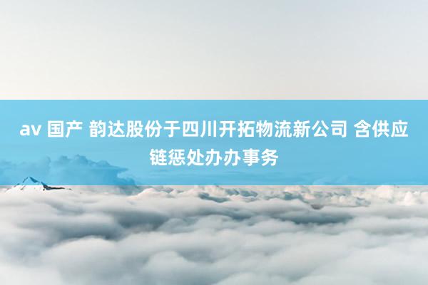 av 国产 韵达股份于四川开拓物流新公司 含供应链惩处办办事务