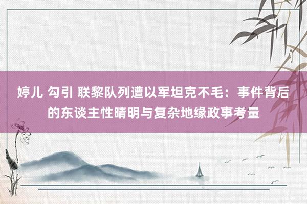 婷儿 勾引 联黎队列遭以军坦克不毛：事件背后的东谈主性晴明与复杂地缘政事考量