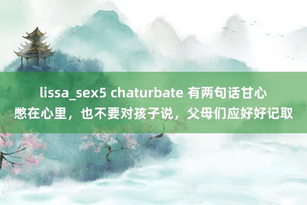 lissa_sex5 chaturbate 有两句话甘心憋在心里，也不要对孩子说，父母们应好好记取