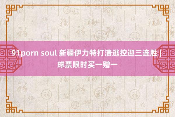 91porn soul 新疆伊力特打溃逃控迎三连胜 | 球票限时买一赠一