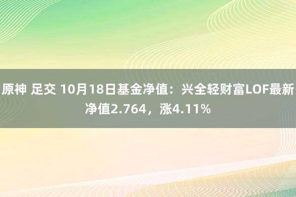 原神 足交 10月18日基金净值：兴全轻财富LOF最新净值2.764，涨4.11%