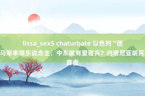 lissa_sex5 chaturbate 以色列“团灭”哈马斯率领东说念主，中东就有望寝兵？内塔尼亚胡另有算盘