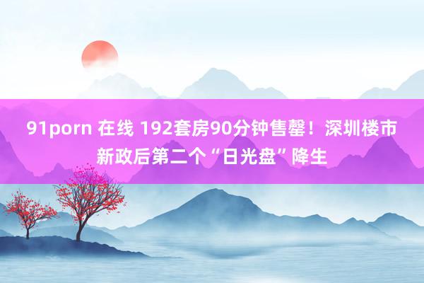 91porn 在线 192套房90分钟售罄！深圳楼市新政后第二个“日光盘”降生