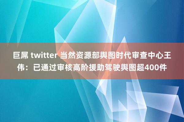 巨屌 twitter 当然资源部舆图时代审查中心王伟：已通过审核高阶援助驾驶舆图超400件