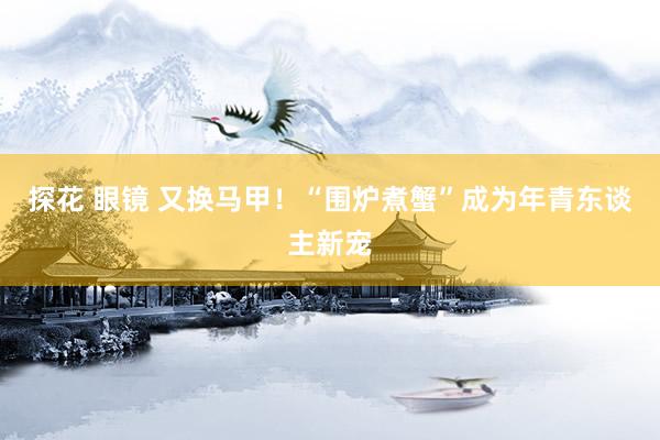 探花 眼镜 又换马甲！“围炉煮蟹”成为年青东谈主新宠