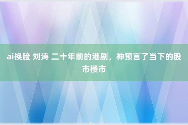 ai换脸 刘涛 二十年前的港剧，神预言了当下的股市楼市