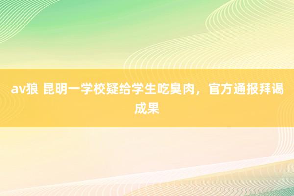 av狼 昆明一学校疑给学生吃臭肉，官方通报拜谒成果