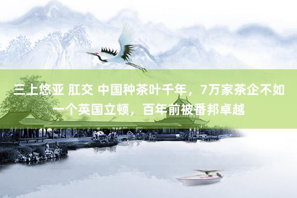 三上悠亚 肛交 中国种茶叶千年，7万家茶企不如一个英国立顿，百年前被番邦卓越