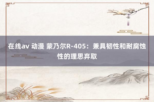 在线av 动漫 蒙乃尔R-405：兼具韧性和耐腐蚀性的理思弃取