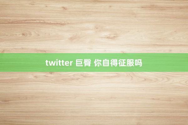 twitter 巨臀 你自得征服吗