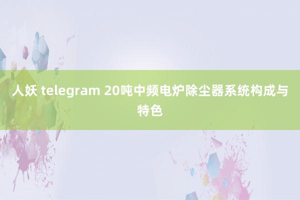 人妖 telegram 20吨中频电炉除尘器系统构成与特色