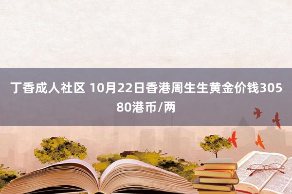 丁香成人社区 10月22日香港周生生黄金价钱30580港币/两