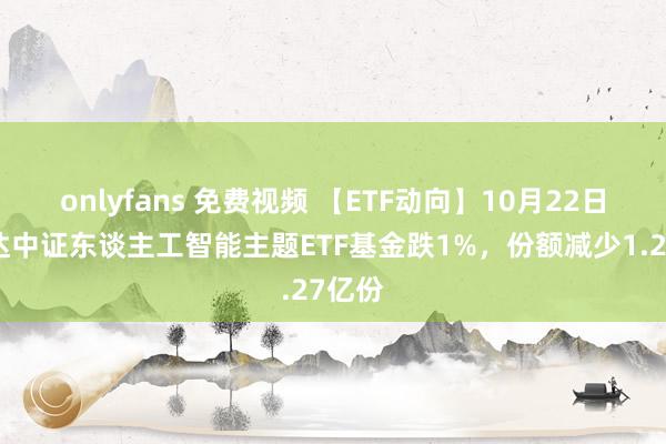 onlyfans 免费视频 【ETF动向】10月22日易方达中证东谈主工智能主题ETF基金跌1%，份额减少1.27亿份