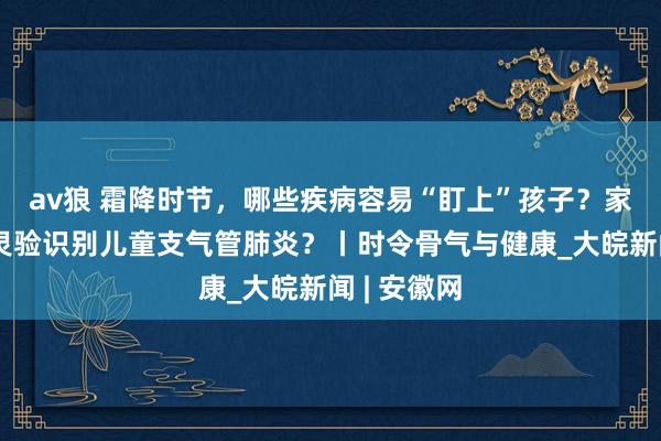 av狼 霜降时节，哪些疾病容易“盯上”孩子？家长该若何灵验识别儿童支气管肺炎？丨时令骨气与健康_大皖新闻 | 安徽网