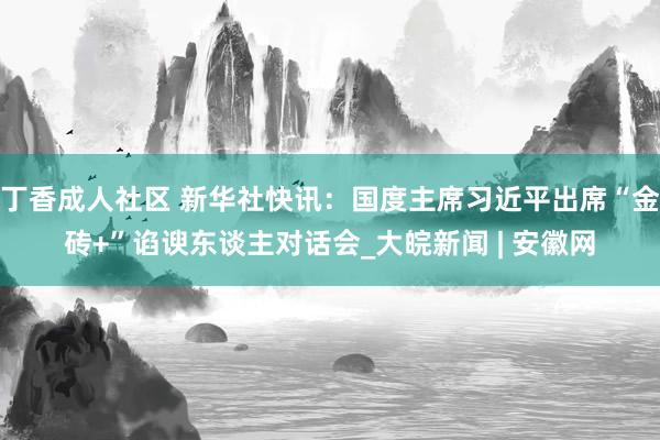 丁香成人社区 新华社快讯：国度主席习近平出席“金砖+”谄谀东谈主对话会_大皖新闻 | 安徽网