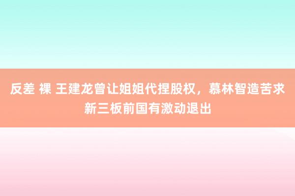 反差 裸 王建龙曾让姐姐代捏股权，慕林智造苦求新三板前国有激动退出