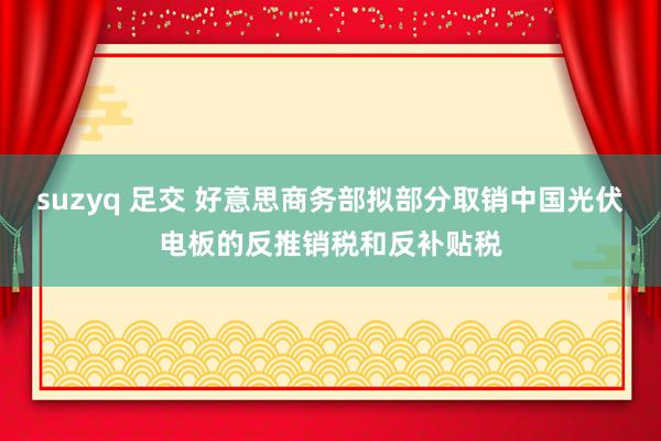 suzyq 足交 好意思商务部拟部分取销中国光伏电板的反推销税和反补贴税