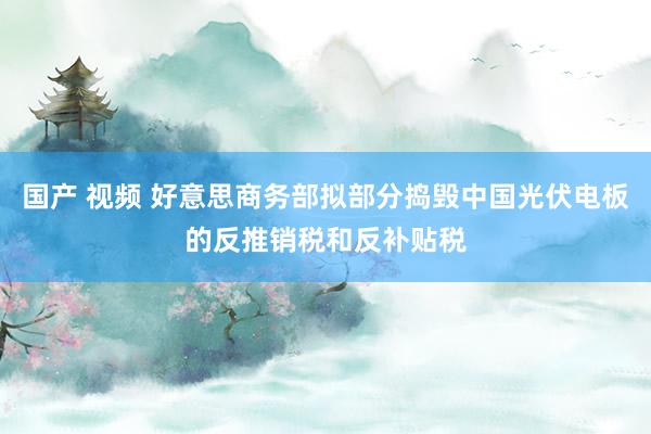 国产 视频 好意思商务部拟部分捣毁中国光伏电板的反推销税和反补贴税