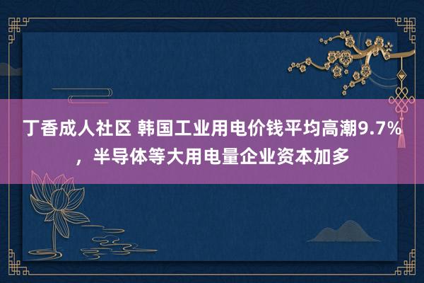 丁香成人社区 韩国工业用电价钱平均高潮9.7%，半导体等大用电量企业资本加多