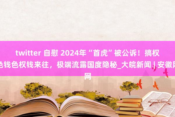 twitter 自慰 2024年“首虎”被公诉！搞权色钱色权钱来往，极端流露国度隐秘_大皖新闻 | 安徽网