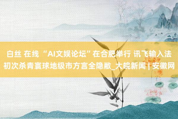 白丝 在线 “AI文娱论坛”在合肥举行 讯飞输入法初次杀青寰球地级市方言全隐敝_大皖新闻 | 安徽网