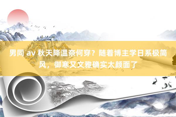 男同 av 秋天降温奈何穿？随着博主学日系极简风，御寒又文雅确实太颜面了