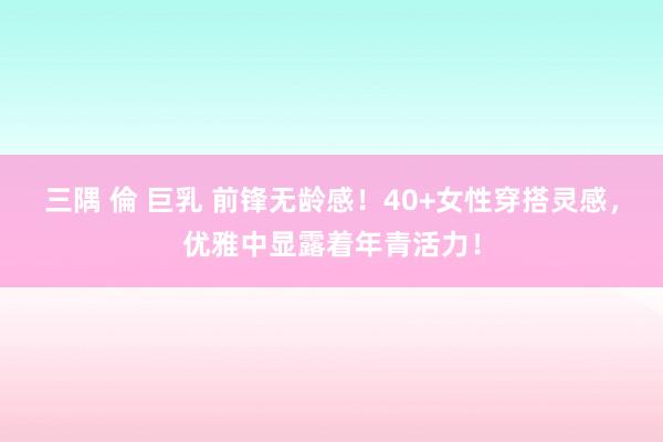 三隅 倫 巨乳 前锋无龄感！40+女性穿搭灵感，优雅中显露着年青活力！