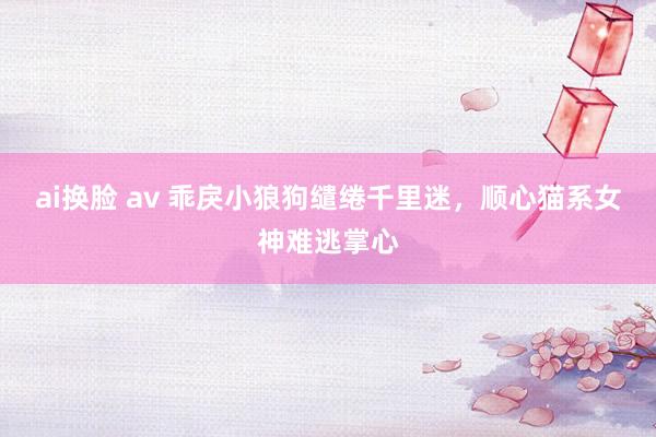 ai换脸 av 乖戾小狼狗缱绻千里迷，顺心猫系女神难逃掌心