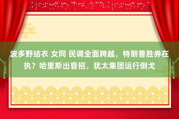 波多野结衣 女同 民调全面跨越，特朗普胜券在执？哈里斯出昏招，犹太集团运行倒戈