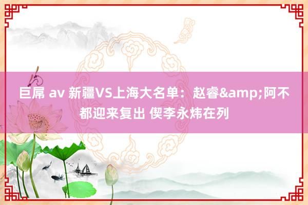 巨屌 av 新疆VS上海大名单：赵睿&阿不都迎来复出 偰李永炜在列