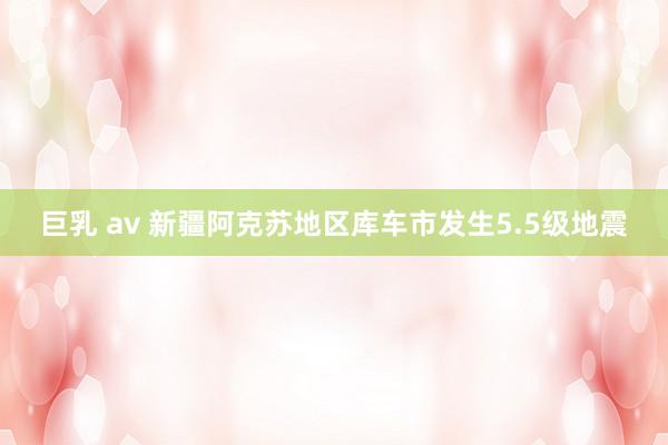 巨乳 av 新疆阿克苏地区库车市发生5.5级地震