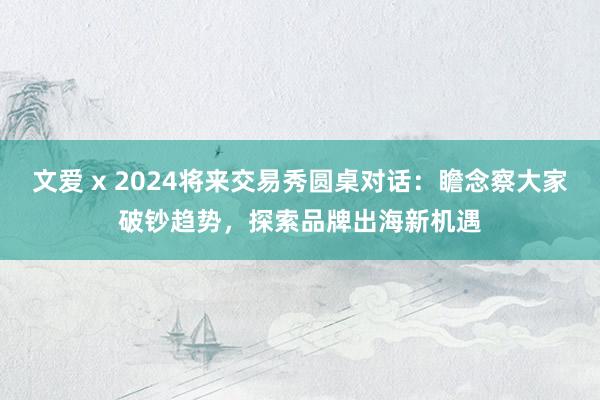 文爱 x 2024将来交易秀圆桌对话：瞻念察大家破钞趋势，探索品牌出海新机遇