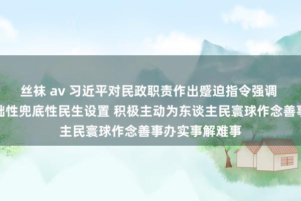 丝袜 av 习近平对民政职责作出蹙迫指令强调 加强普惠性基础性兜底性民生设置 积极主动为东谈主民寰球作念善事办实事解难事