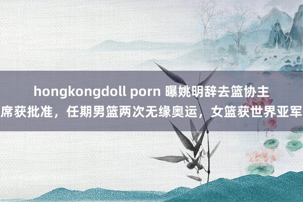 hongkongdoll porn 曝姚明辞去篮协主席获批准，任期男篮两次无缘奥运，女篮获世界亚军