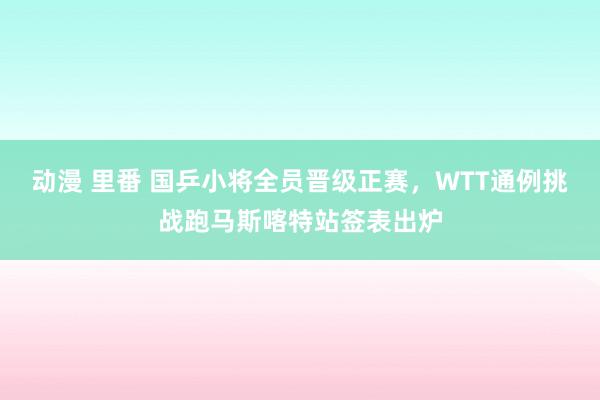 动漫 里番 国乒小将全员晋级正赛，WTT通例挑战跑马斯喀特站签表出炉