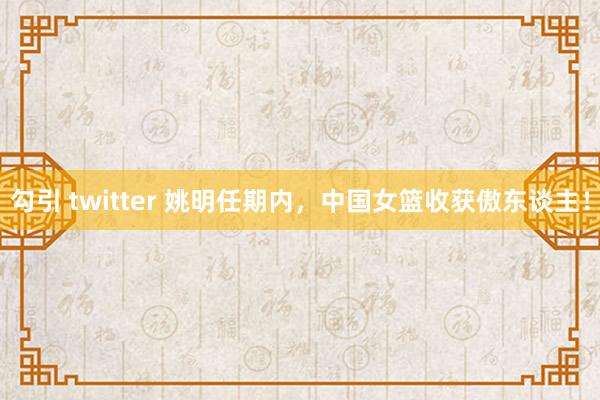 勾引 twitter 姚明任期内，中国女篮收获傲东谈主！