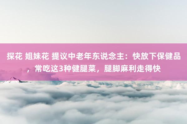 探花 姐妹花 提议中老年东说念主：快放下保健品，常吃这3种健腿菜，腿脚麻利走得快