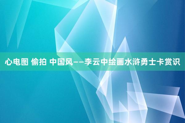 心电图 偷拍 中国风——李云中绘画水浒勇士卡赏识