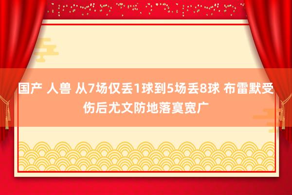 国产 人兽 从7场仅丢1球到5场丢8球 布雷默受伤后尤文防地落寞宽广