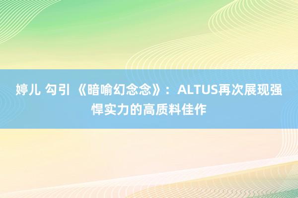 婷儿 勾引 《暗喻幻念念》：ALTUS再次展现强悍实力的高质料佳作