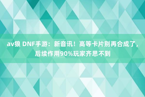 av狼 DNF手游：新音讯！高等卡片别再合成了，后续作用90%玩家齐思不到