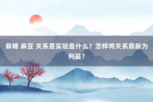 蘇暢 麻豆 关系是实验是什么？怎样将关系鼎新为利益？