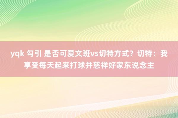 yqk 勾引 是否可爱文班vs切特方式？切特：我享受每天起来打球并慈祥好家东说念主