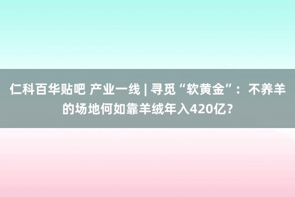 仁科百华贴吧 产业一线 | 寻觅“软黄金”：不养羊的场地何如靠羊绒年入420亿？