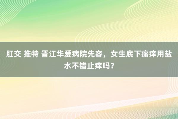 肛交 推特 晋江华爱病院先容，女生底下瘙痒用盐水不错止痒吗？