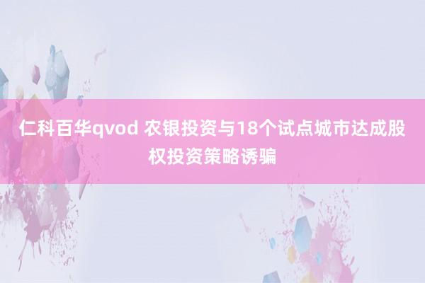 仁科百华qvod 农银投资与18个试点城市达成股权投资策略诱骗